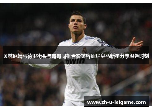 贝林厄姆马德里街头与哥哥同框合影笑容灿烂皇马新星分享温馨时刻