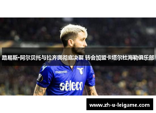 路易斯·阿尔贝托与拉齐奥彻底决裂 转会加盟卡塔尔杜海勒俱乐部