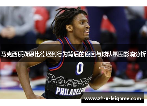 马克西质疑恩比德迟到行为背后的原因与球队氛围影响分析