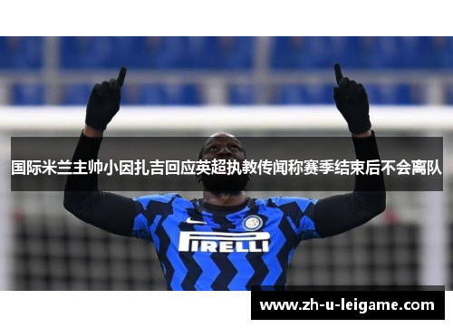 国际米兰主帅小因扎吉回应英超执教传闻称赛季结束后不会离队