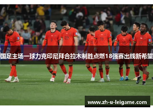 国足主场一球力克印尼拜合拉木制胜点燃18强赛出线新希望 国足主场一球力克印尼拜合拉木制胜点燃18强赛出线新希望